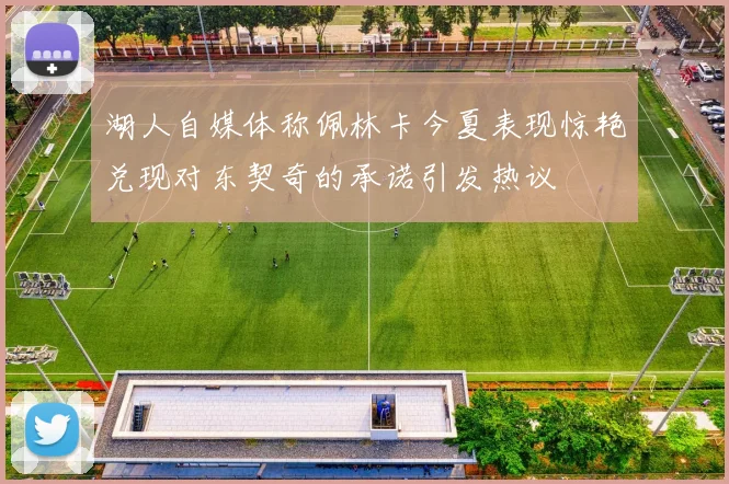 湖人自媒体称佩林卡今夏表现惊艳兑现对东契奇的承诺引发热议