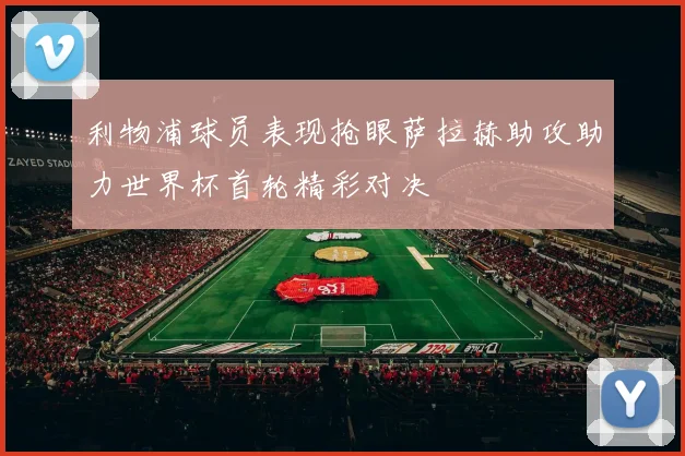 利物浦球员表现抢眼萨拉赫助攻助力世界杯首轮精彩对决
