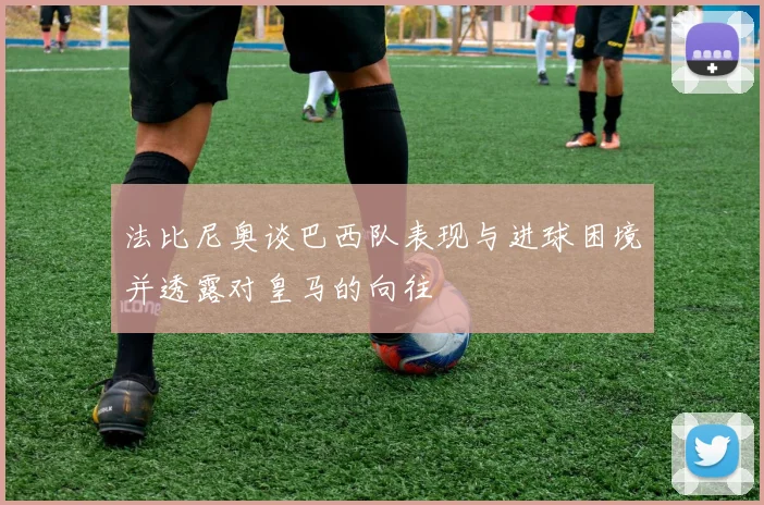 法比尼奥谈巴西队表现与进球困境并透露对皇马的向往