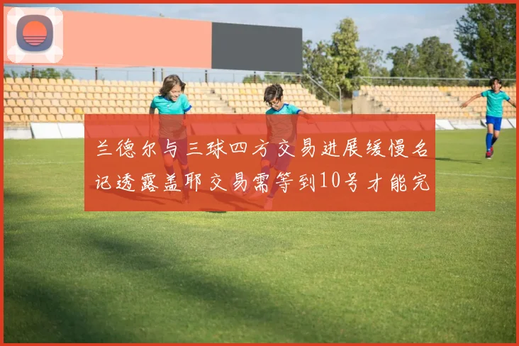 兰德尔与三球四方交易进展缓慢名记透露盖耶交易需等到10号才能完成