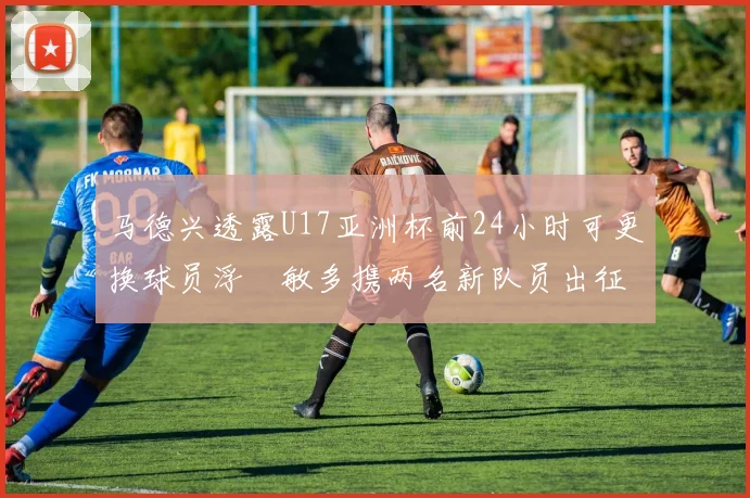 马德兴透露U17亚洲杯前24小时可更换球员浮嶋敏多携两名新队员出征