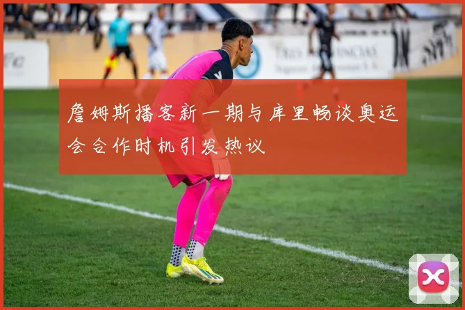 詹姆斯播客新一期与库里畅谈奥运会合作时机引发热议
