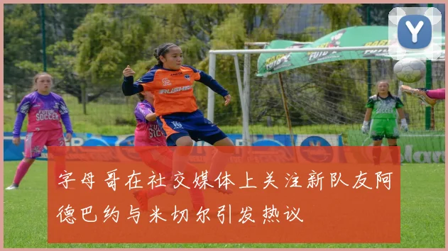 字母哥在社交媒体上关注新队友阿德巴约与米切尔引发热议