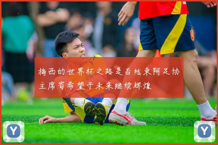 梅西的世界杯之路是否结束阿足协主席寄希望于未来继续辉煌