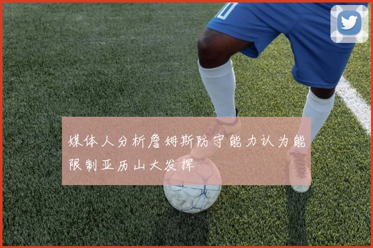 媒体人分析詹姆斯防守能力认为能限制亚历山大发挥