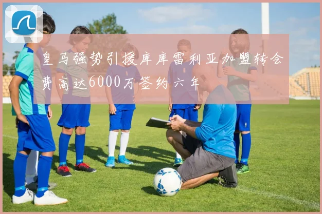 皇马强势引援库库雷利亚加盟转会费高达6000万签约六年
