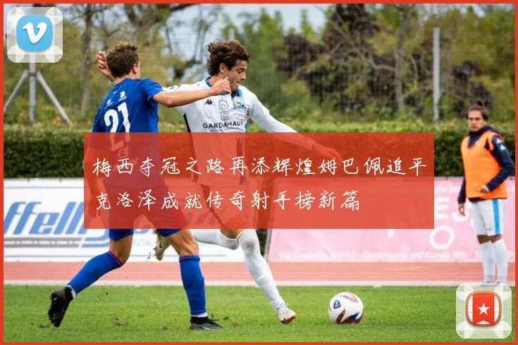 梅西夺冠之路再添辉煌姆巴佩追平克洛泽成就传奇射手榜新篇
