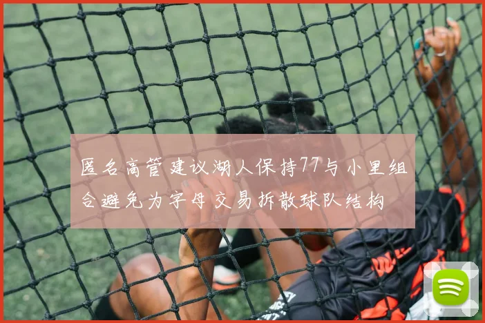 匿名高管建议湖人保持77与小里组合避免为字母交易拆散球队结构